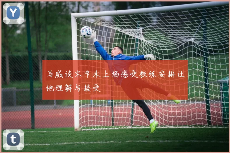 马威谈末节未上场感受教练安排让他理解与接受