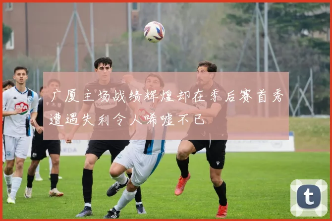 广厦主场战绩辉煌却在季后赛首秀遭遇失利令人唏嘘不已