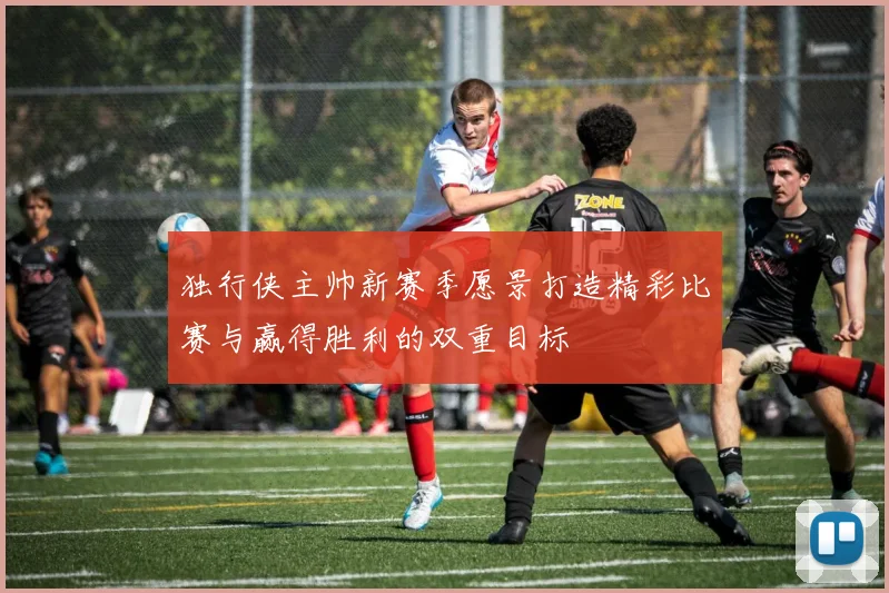 独行侠主帅新赛季愿景打造精彩比赛与赢得胜利的双重目标