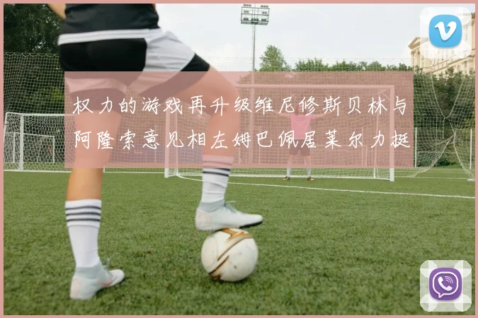 权力的游戏再升级维尼修斯贝林与阿隆索意见相左姆巴佩居莱尔力挺新势力