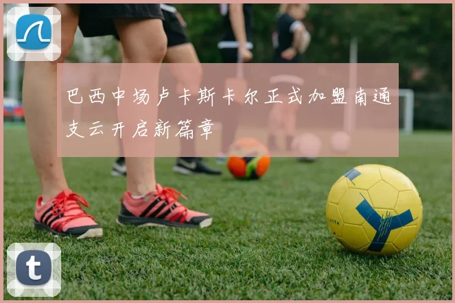巴西中场卢卡斯卡尔正式加盟南通支云开启新篇章