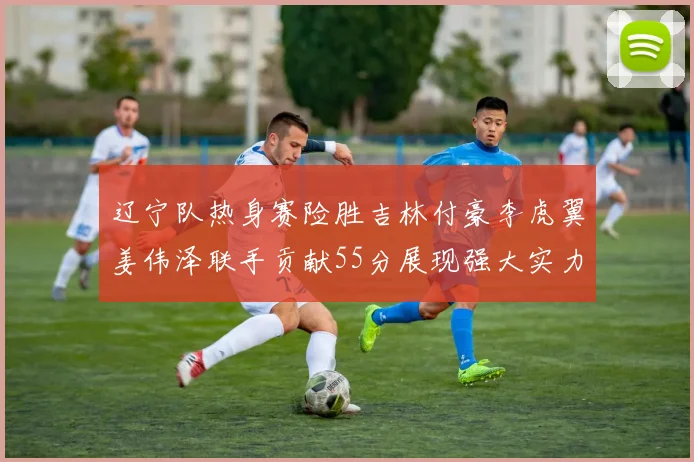 辽宁队热身赛险胜吉林付豪李虎翼姜伟泽联手贡献55分展现强大实力