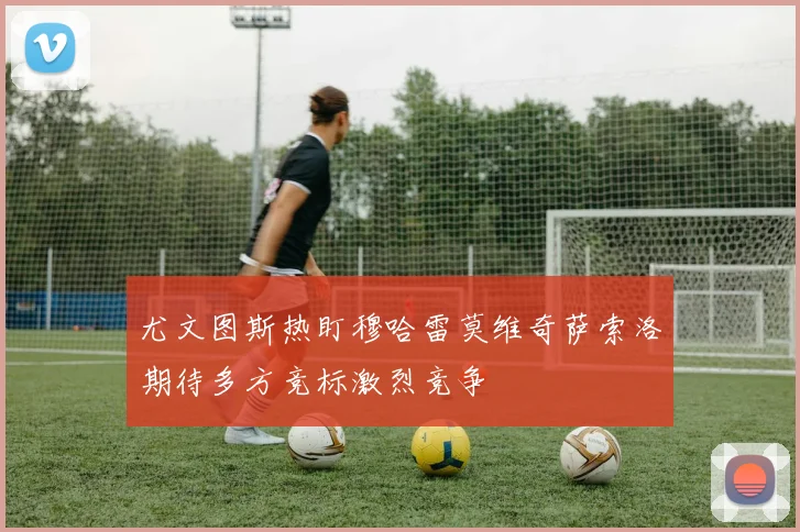 尤文图斯热盯穆哈雷莫维奇萨索洛期待多方竞标激烈竞争