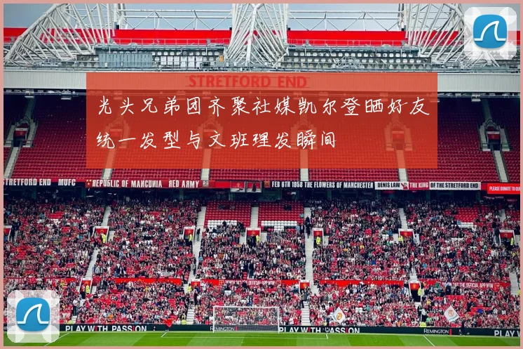 光头兄弟团齐聚社媒凯尔登晒好友统一发型与文班理发瞬间