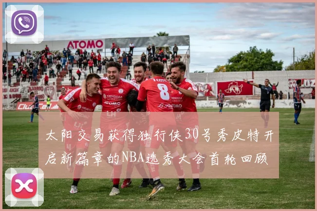 太阳交易获得独行侠30号秀皮特开启新篇章的NBA选秀大会首轮回顾