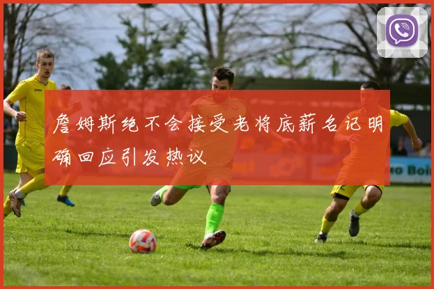 詹姆斯绝不会接受老将底薪名记明确回应引发热议
