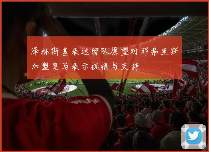 泽林斯基表达留队愿望对邓弗里斯加盟皇马表示祝福与支持