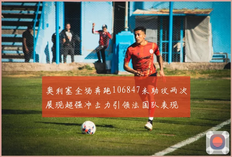 奥利塞全场奔跑106847米助攻两次展现超强冲击力引领法国队表现