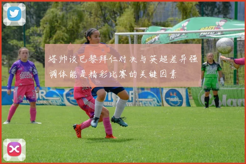 塔帅谈巴黎拜仁对决与英超差异强调体能是精彩比赛的关键因素