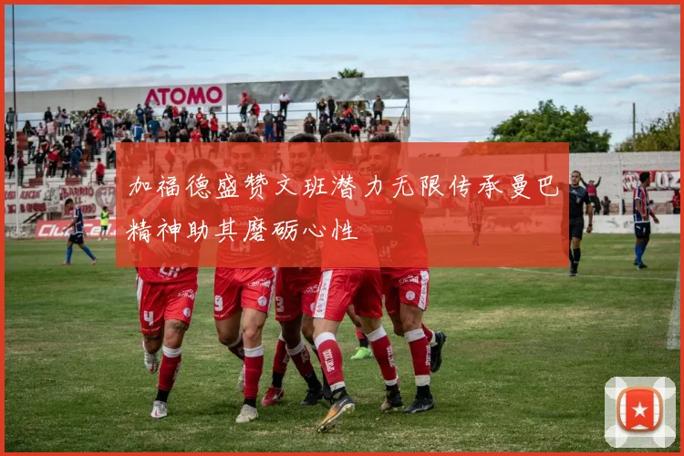 加福德盛赞文班潜力无限传承曼巴精神助其磨砺心性