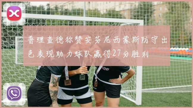 普理查德称赞安芬尼西蒙斯防守出色表现助力球队赢得27分胜利