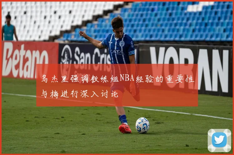 乌杰里强调教练组NBA经验的重要性与梅进行深入讨论
