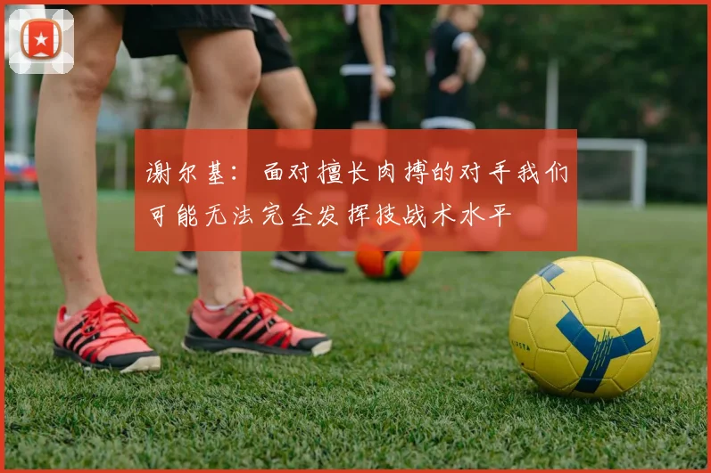 谢尔基：面对擅长肉搏的对手我们可能无法完全发挥技战术水平