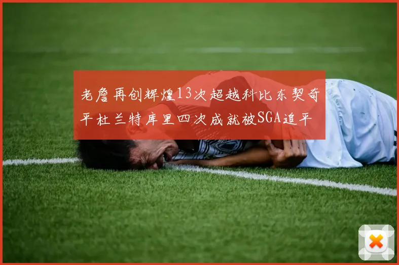 老詹再创辉煌13次超越科比东契奇平杜兰特库里四次成就被SGA追平