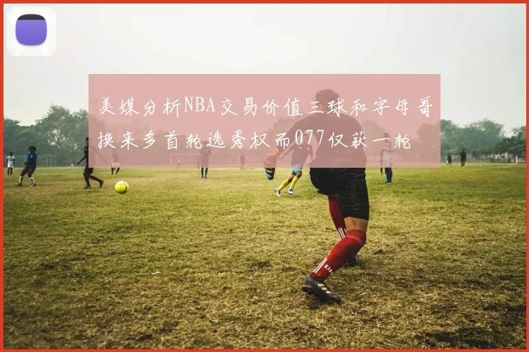 美媒分析NBA交易价值三球和字母哥换来多首轮选秀权而077仅获一轮