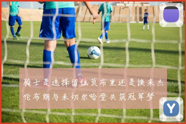 骑士是选择留住莫布里还是换来杰伦布朗与米切尔哈登共筑冠军梦
