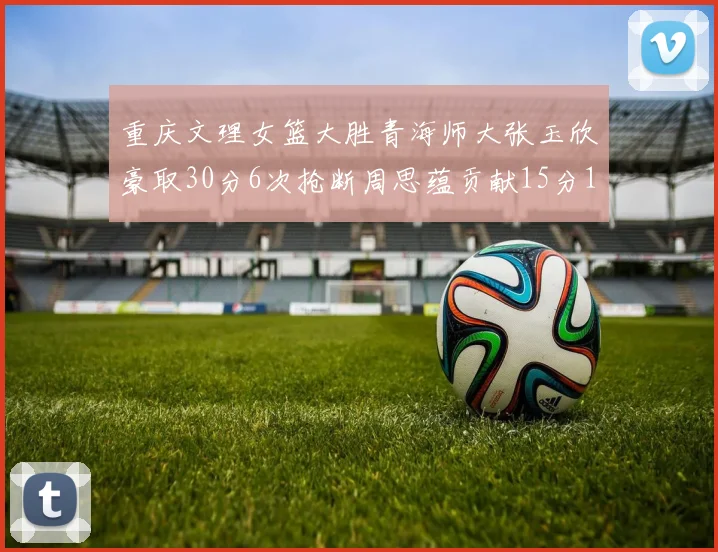 重庆文理女篮大胜青海师大张玉欣豪取30分6次抢断周思蕴贡献15分14篮板10助攻