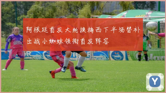 阿根廷首发大轮换梅西下半场替补出战小蜘蛛领衔首发阵容